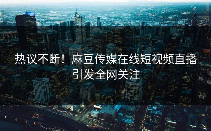 热议不断！麻豆传媒在线短视频直播引发全网关注