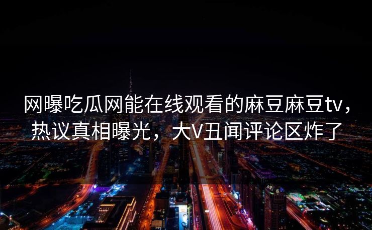 网曝吃瓜网能在线观看的麻豆麻豆tv，热议真相曝光，大V丑闻评论区炸了