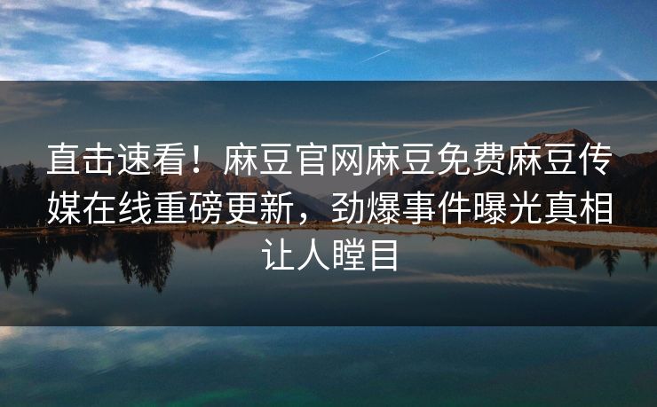 直击速看！麻豆官网麻豆免费麻豆传媒在线重磅更新，劲爆事件曝光真相让人瞠目