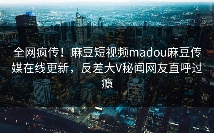 全网疯传！麻豆短视频madou麻豆传媒在线更新，反差大V秘闻网友直呼过瘾