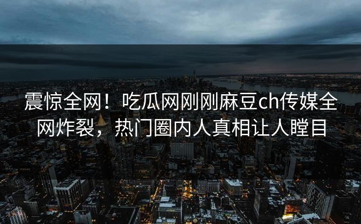震惊全网！吃瓜网刚刚麻豆ch传媒全网炸裂，热门圈内人真相让人瞠目
