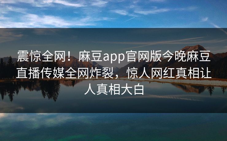 震惊全网！麻豆app官网版今晚麻豆直播传媒全网炸裂，惊人网红真相让人真相大白