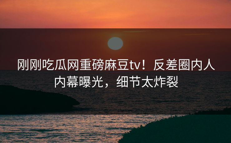 刚刚吃瓜网重磅麻豆tv！反差圈内人内幕曝光，细节太炸裂