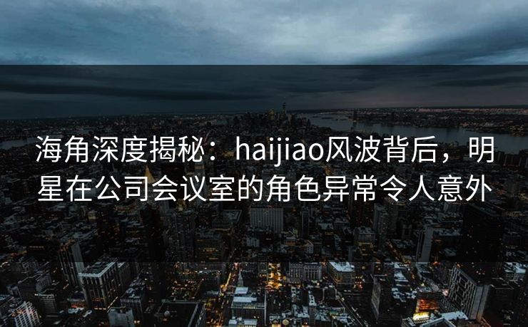 海角深度揭秘：haijiao风波背后，明星在公司会议室的角色异常令人意外
