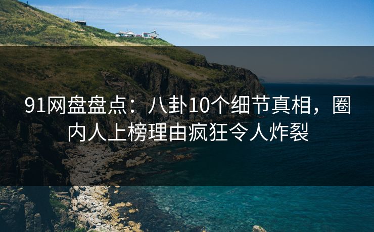 91网盘盘点：八卦10个细节真相，圈内人上榜理由疯狂令人炸裂