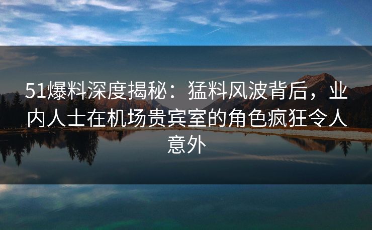 51爆料深度揭秘：猛料风波背后，业内人士在机场贵宾室的角色疯狂令人意外