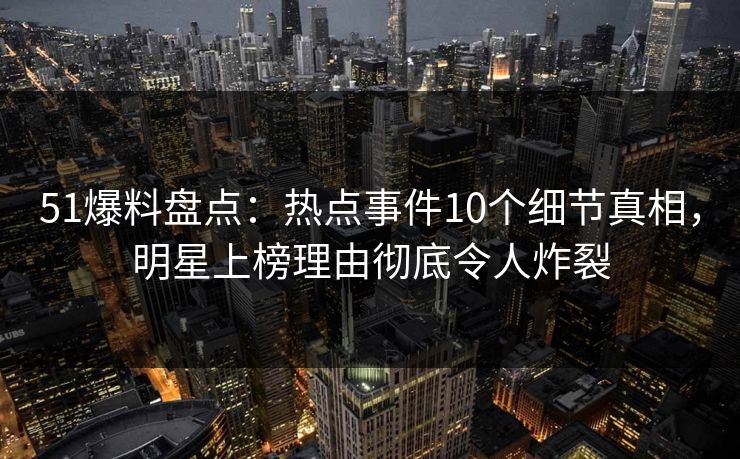51爆料盘点：热点事件10个细节真相，明星上榜理由彻底令人炸裂