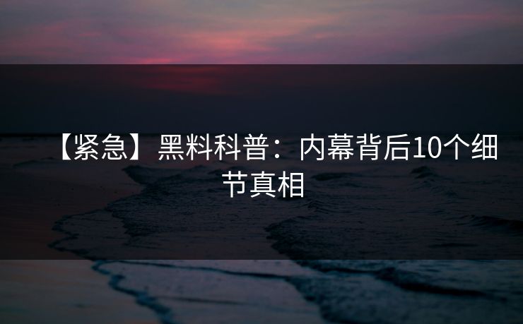【紧急】黑料科普：内幕背后10个细节真相