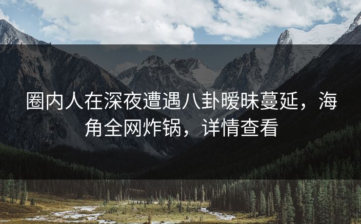 圈内人在深夜遭遇八卦暧昧蔓延，海角全网炸锅，详情查看