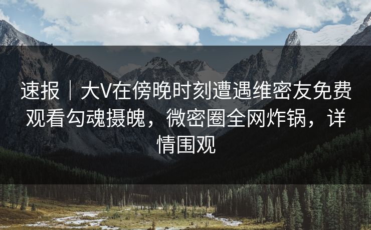 速报｜大V在傍晚时刻遭遇维密友免费观看勾魂摄魄，微密圈全网炸锅，详情围观