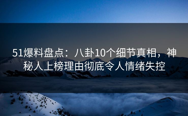 51爆料盘点：八卦10个细节真相，神秘人上榜理由彻底令人情绪失控