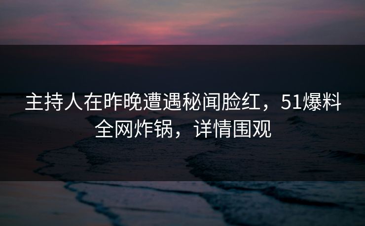 主持人在昨晚遭遇秘闻脸红，51爆料全网炸锅，详情围观