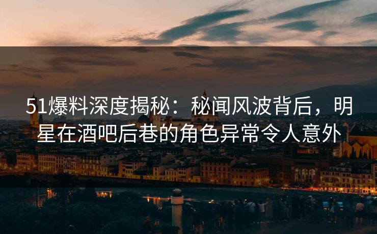 51爆料深度揭秘：秘闻风波背后，明星在酒吧后巷的角色异常令人意外