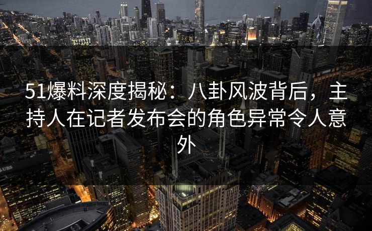 51爆料深度揭秘：八卦风波背后，主持人在记者发布会的角色异常令人意外