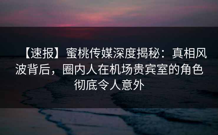 【速报】蜜桃传媒深度揭秘：真相风波背后，圈内人在机场贵宾室的角色彻底令人意外