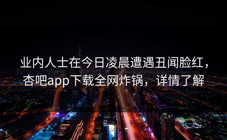 业内人士在今日凌晨遭遇丑闻脸红，杏吧app下载全网炸锅，详情了解