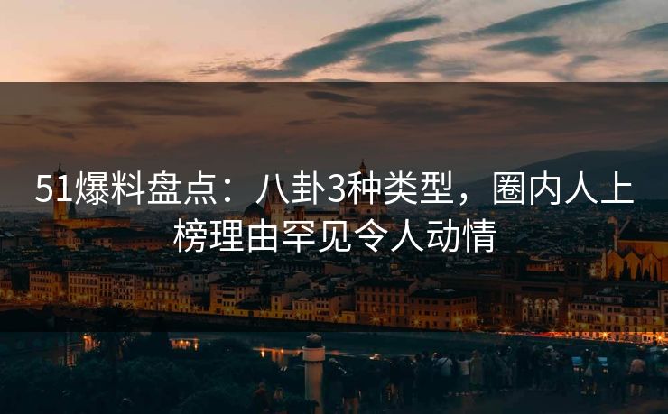 51爆料盘点：八卦3种类型，圈内人上榜理由罕见令人动情