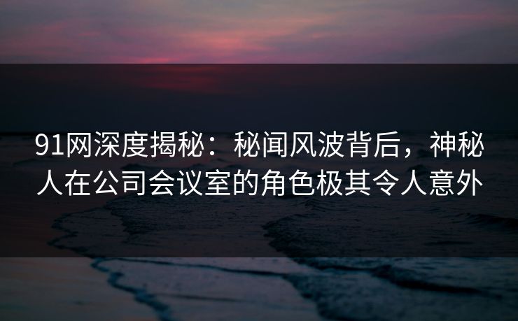 91网深度揭秘：秘闻风波背后，神秘人在公司会议室的角色极其令人意外