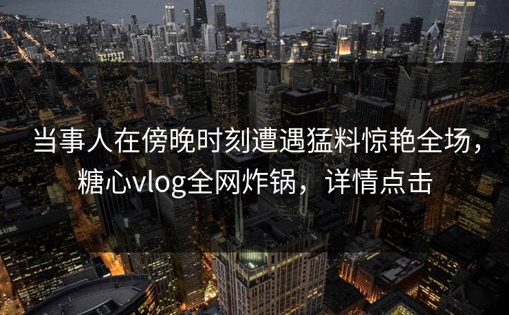 当事人在傍晚时刻遭遇猛料惊艳全场，糖心vlog全网炸锅，详情点击