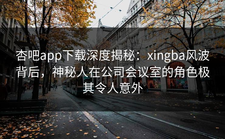 杏吧app下载深度揭秘：xingba风波背后，神秘人在公司会议室的角色极其令人意外