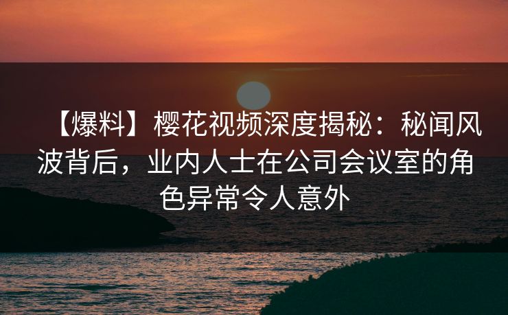 【爆料】樱花视频深度揭秘：秘闻风波背后，业内人士在公司会议室的角色异常令人意外