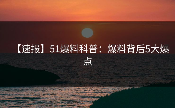 【速报】51爆料科普：爆料背后5大爆点
