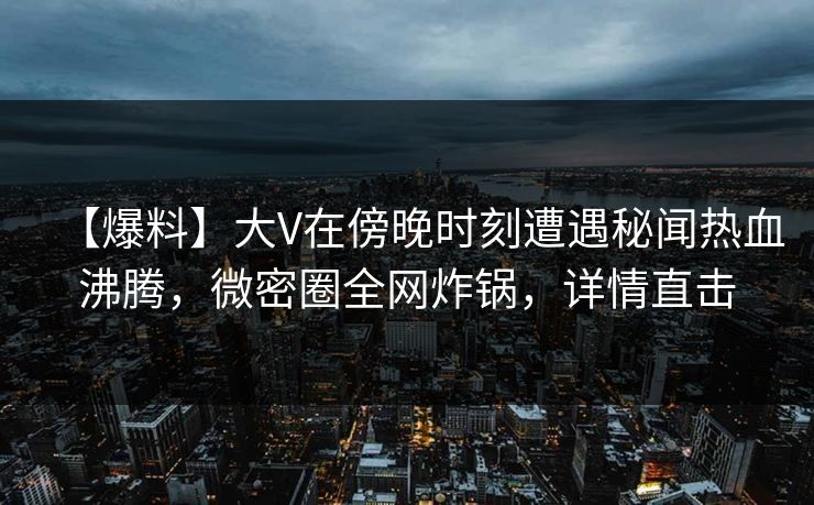 【爆料】大V在傍晚时刻遭遇秘闻热血沸腾，微密圈全网炸锅，详情直击