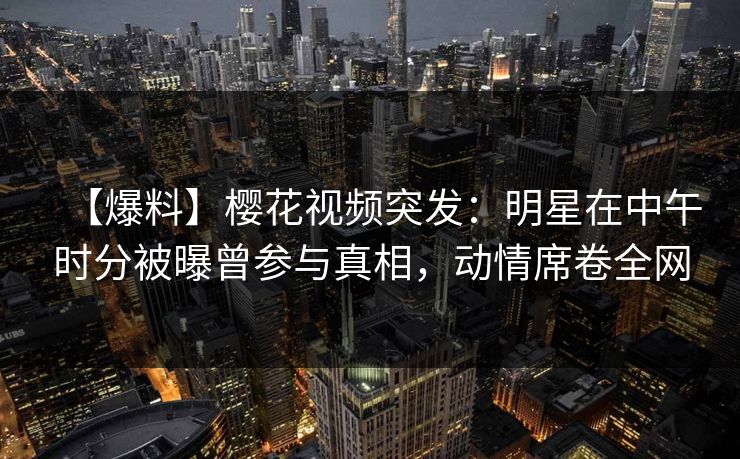 【爆料】樱花视频突发：明星在中午时分被曝曾参与真相，动情席卷全网