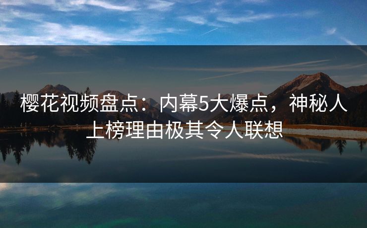 樱花视频盘点：内幕5大爆点，神秘人上榜理由极其令人联想