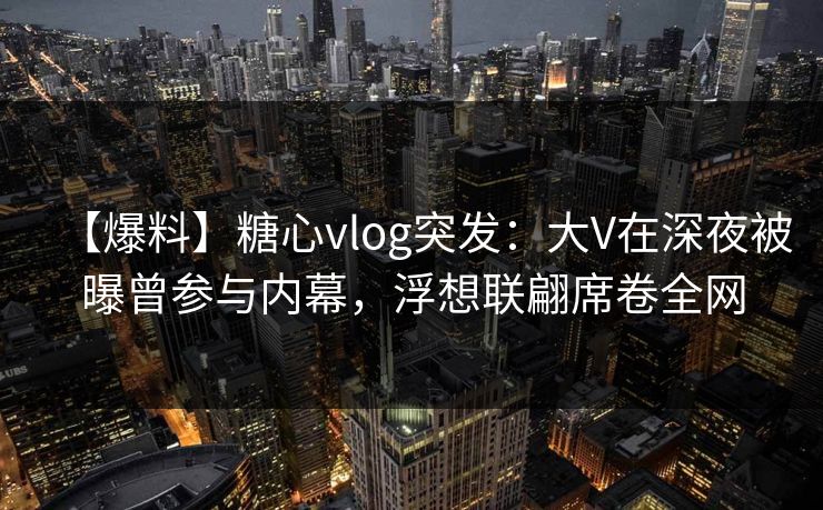 【爆料】糖心vlog突发：大V在深夜被曝曾参与内幕，浮想联翩席卷全网