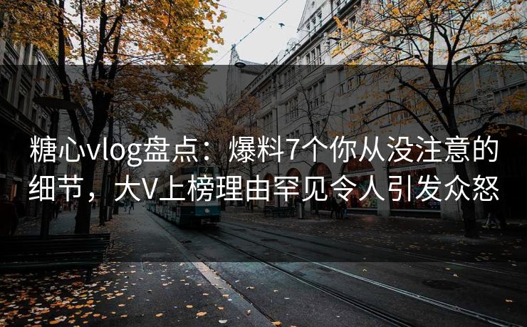 糖心vlog盘点：爆料7个你从没注意的细节，大V上榜理由罕见令人引发众怒