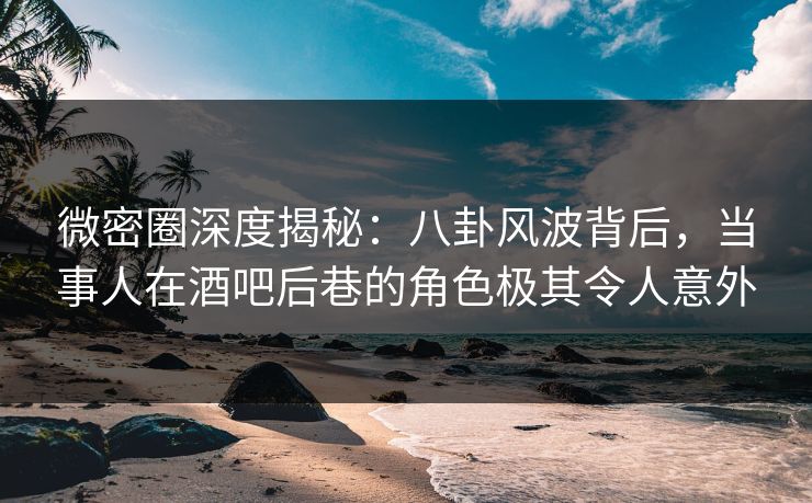 微密圈深度揭秘：八卦风波背后，当事人在酒吧后巷的角色极其令人意外