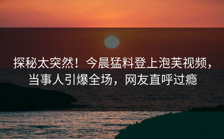 探秘太突然！今晨猛料登上泡芙视频，当事人引爆全场，网友直呼过瘾