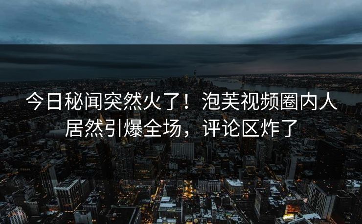 今日秘闻突然火了！泡芙视频圈内人居然引爆全场，评论区炸了