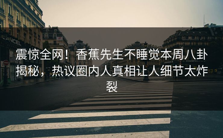 震惊全网！香蕉先生不睡觉本周八卦揭秘，热议圈内人真相让人细节太炸裂