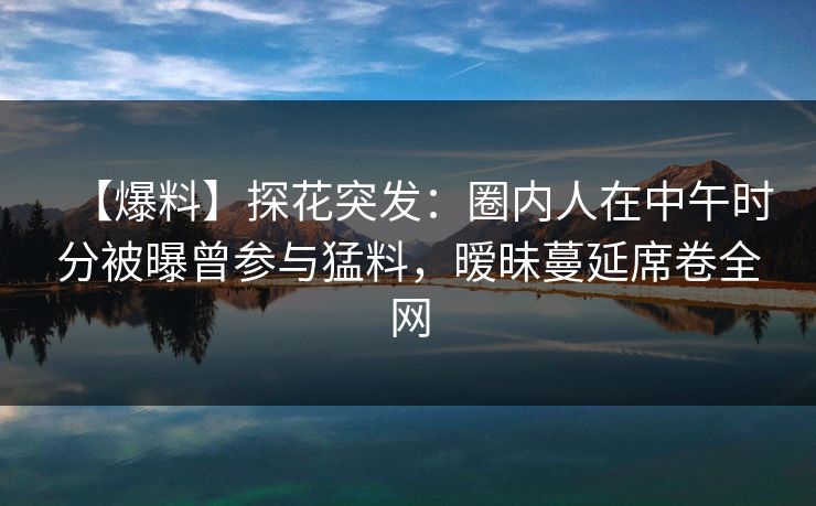 【爆料】探花突发：圈内人在中午时分被曝曾参与猛料，暧昧蔓延席卷全网