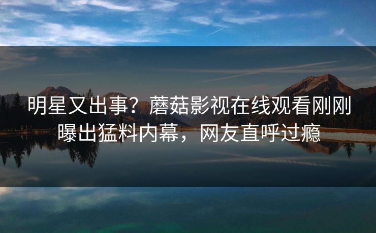 明星又出事？蘑菇影视在线观看刚刚曝出猛料内幕，网友直呼过瘾