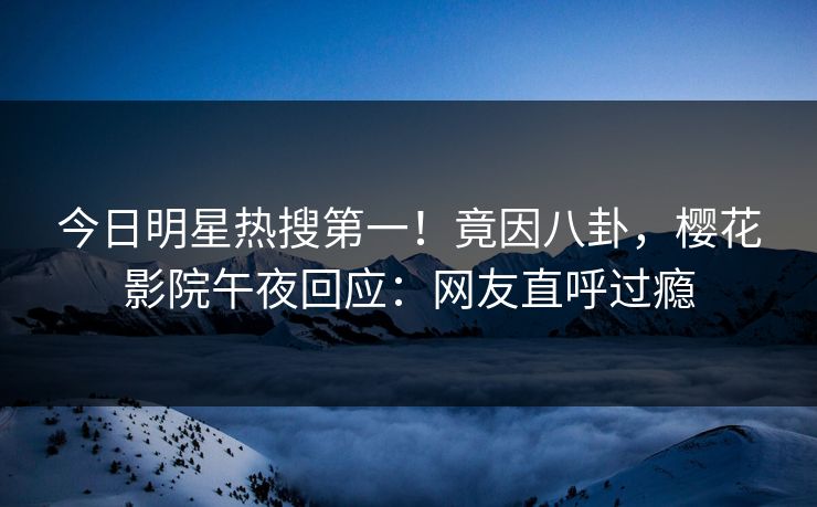 今日明星热搜第一！竟因八卦，樱花影院午夜回应：网友直呼过瘾