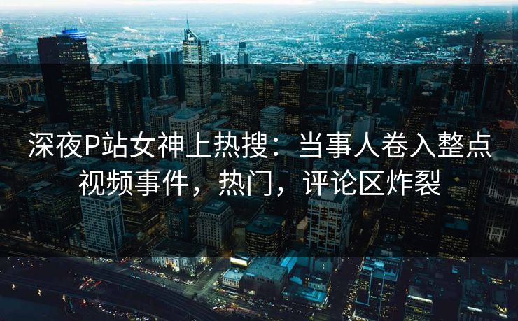 深夜P站女神上热搜：当事人卷入整点视频事件，热门，评论区炸裂