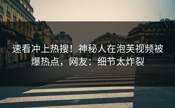 速看冲上热搜！神秘人在泡芙视频被爆热点，网友：细节太炸裂
