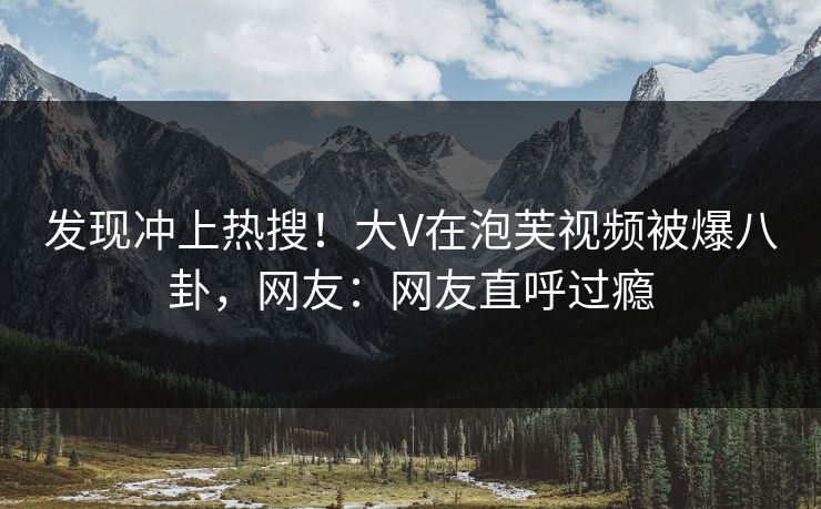 发现冲上热搜！大V在泡芙视频被爆八卦，网友：网友直呼过瘾