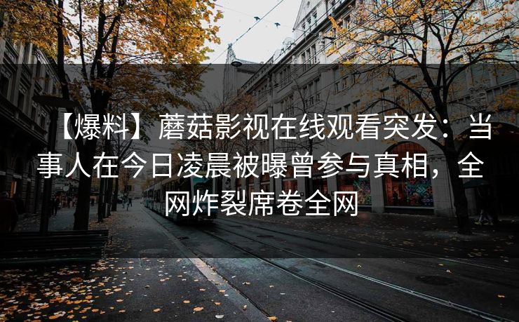 【爆料】蘑菇影视在线观看突发：当事人在今日凌晨被曝曾参与真相，全网炸裂席卷全网