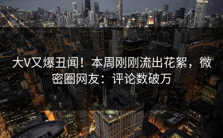 大V又爆丑闻！本周刚刚流出花絮，微密圈网友：评论数破万