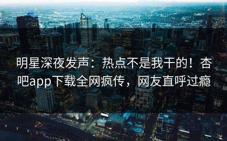 明星深夜发声：热点不是我干的！杏吧app下载全网疯传，网友直呼过瘾