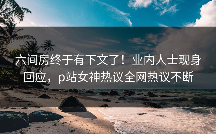 六间房终于有下文了！业内人士现身回应，p站女神热议全网热议不断