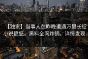 【独家】当事人在昨晚遭遇万里长征小说愤怒，黑料全网炸锅，详情发现