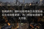 全网疯传！爆料站哈喽麻豆商家版麻豆在线观看更新，热门明星秘闻细节太炸裂
