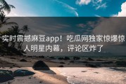 实时震撼麻豆app！吃瓜网独家惊爆惊人明星内幕，评论区炸了