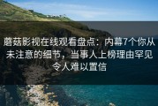 蘑菇影视在线观看盘点：内幕7个你从未注意的细节，当事人上榜理由罕见令人难以置信