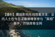 【爆料】蘑菇影视在线观看突发：业内人士在今日凌晨被曝曾参与“真相”事件，炸锅席卷全网